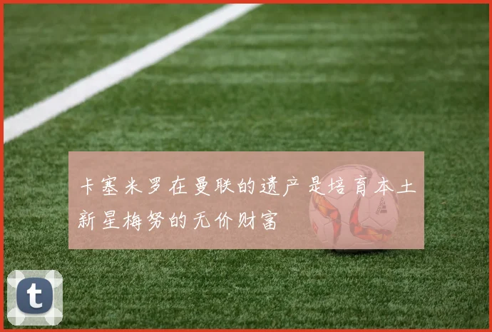 卡塞米罗在曼联的遗产是培育本土新星梅努的无价财富