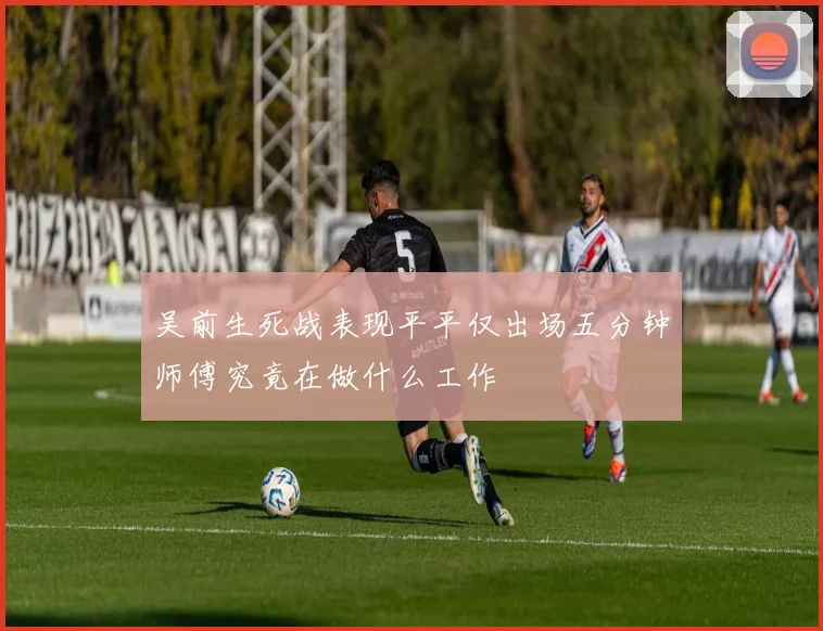 吴前生死战表现平平仅出场五分钟师傅究竟在做什么工作