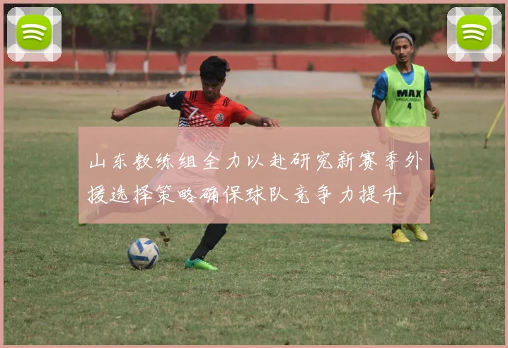 山东教练组全力以赴研究新赛季外援选择策略确保球队竞争力提升