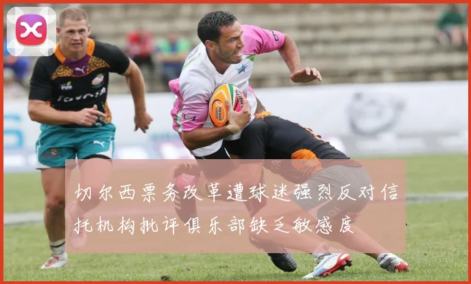 切尔西票务改革遭球迷强烈反对信托机构批评俱乐部缺乏敏感度