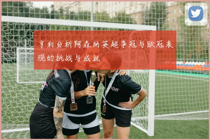 亨利分析阿森纳英超争冠与欧冠表现的挑战与成就