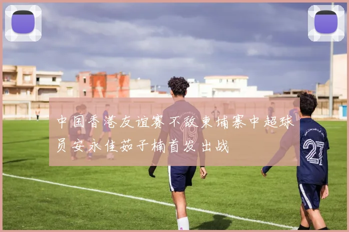 中国香港友谊赛不敌柬埔寨中超球员安永佳茹子楠首发出战
