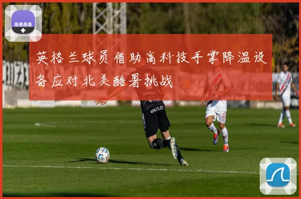 英格兰球员借助高科技手掌降温设备应对北美酷暑挑战