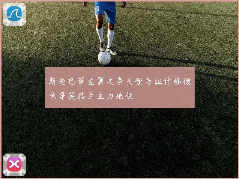 新老巴萨左翼之争戈登与拉什福德竞争英格兰主力地位