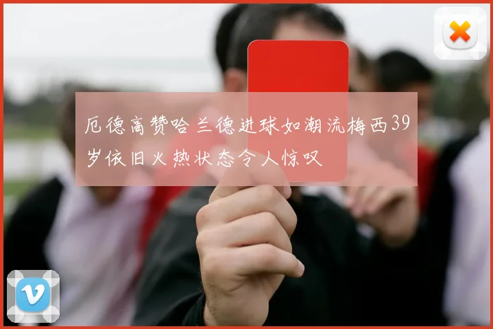 厄德高赞哈兰德进球如潮流梅西39岁依旧火热状态令人惊叹