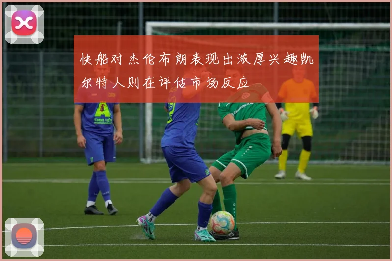 快船对杰伦布朗表现出浓厚兴趣凯尔特人则在评估市场反应
