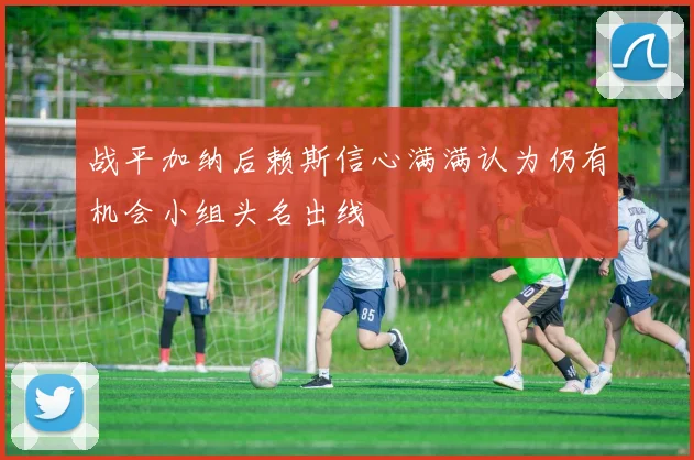 战平加纳后赖斯信心满满认为仍有机会小组头名出线